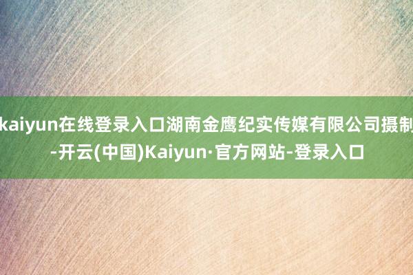 kaiyun在线登录入口湖南金鹰纪实传媒有限公司摄制-开云(中国)Kaiyun·官方网站-登录入口