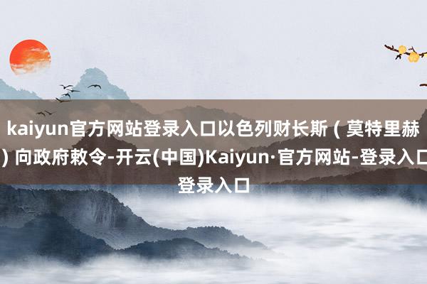 kaiyun官方网站登录入口以色列财长斯 ( 莫特里赫 ) 向政府敕令-开云(中国)Kaiyun·官方网站-登录入口