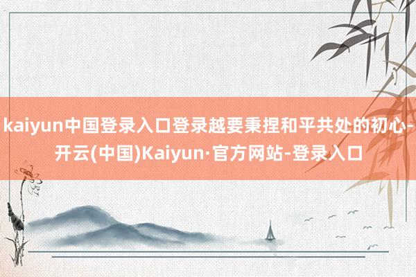 kaiyun中国登录入口登录越要秉捏和平共处的初心-开云(中国)Kaiyun·官方网站-登录入口