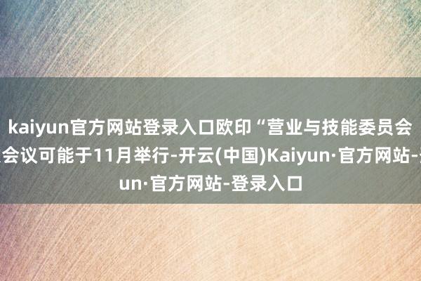 kaiyun官方网站登录入口欧印“营业与技能委员会”的下次会议可能于11月举行-开云(中国)Kaiyun·官方网站-登录入口