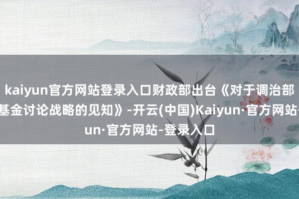kaiyun官方网站登录入口财政部出台《对于调治部分政府性基金讨论战略的见知》-开云(中国)Kaiyun·官方网站-登录入口