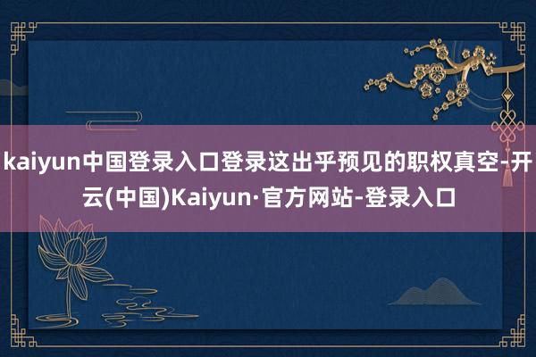 kaiyun中国登录入口登录这出乎预见的职权真空-开云(中国)Kaiyun·官方网站-登录入口