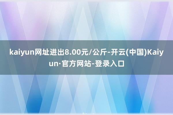 kaiyun网址进出8.00元/公斤-开云(中国)Kaiyun·官方网站-登录入口