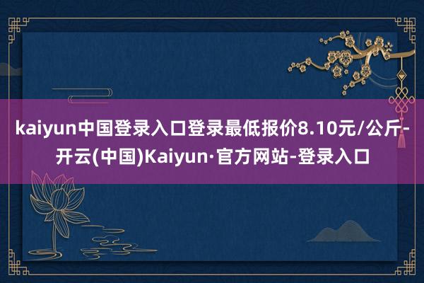 kaiyun中国登录入口登录最低报价8.10元/公斤-开云(中国)Kaiyun·官方网站-登录入口