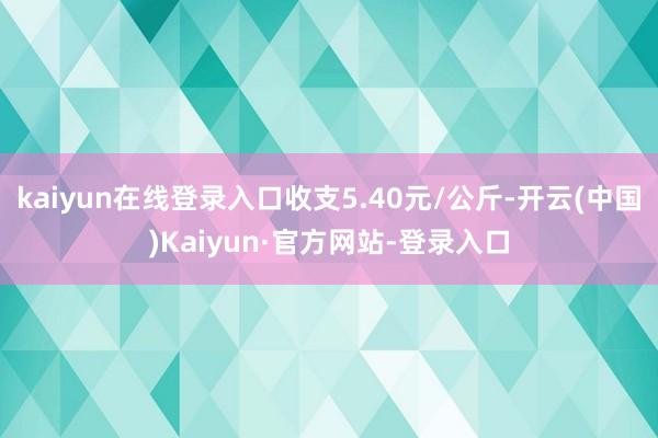 kaiyun在线登录入口收支5.40元/公斤-开云(中国)Kaiyun·官方网站-登录入口