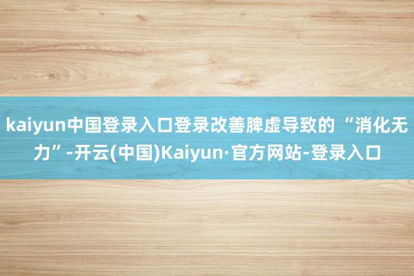 kaiyun中国登录入口登录改善脾虚导致的 “消化无力”-开云(中国)Kaiyun·官方网站-登录入口