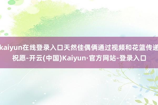 kaiyun在线登录入口天然佳偶俩通过视频和花篮传递祝愿-开云(中国)Kaiyun·官方网站-登录入口