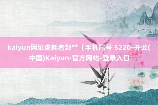 kaiyun网址虚耗者邹**(手机尾号 5220-开云(中国)Kaiyun·官方网站-登录入口