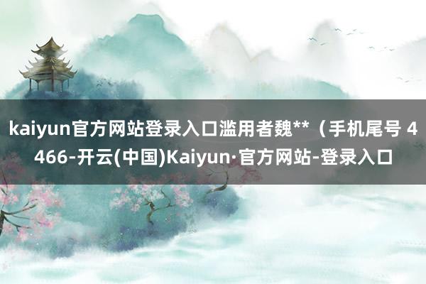 kaiyun官方网站登录入口滥用者魏**(手机尾号 4466-开云(中国)Kaiyun·官方网站-登录入口