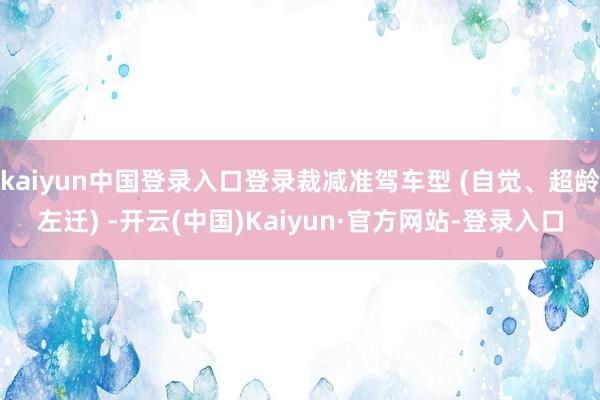 kaiyun中国登录入口登录裁减准驾车型 (自觉、超龄左迁) -开云(中国)Kaiyun·官方网站-登录入口