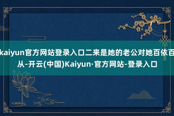 kaiyun官方网站登录入口二来是她的老公对她百依百从-开云(中国)Kaiyun·官方网站-登录入口