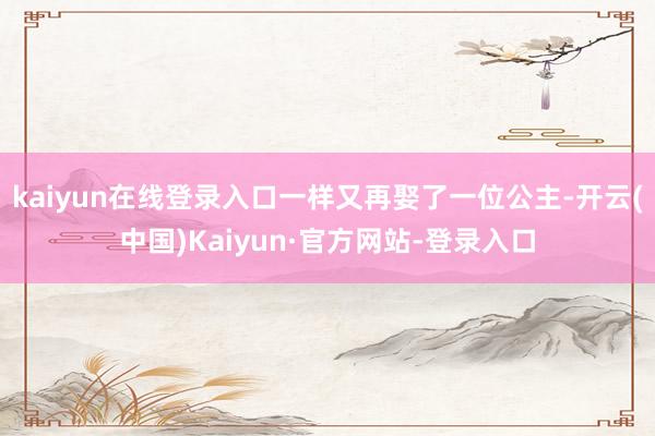 kaiyun在线登录入口一样又再娶了一位公主-开云(中国)Kaiyun·官方网站-登录入口