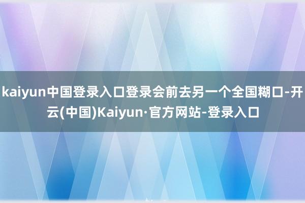 kaiyun中国登录入口登录会前去另一个全国糊口-开云(中国)Kaiyun·官方网站-登录入口