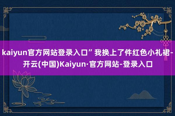 kaiyun官方网站登录入口”我换上了件红色小礼裙-开云(中国)Kaiyun·官方网站-登录入口