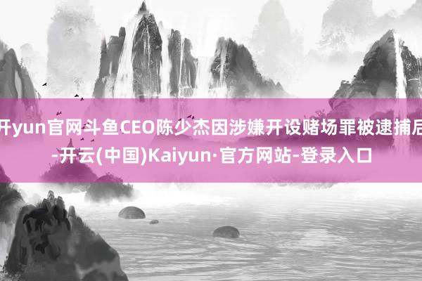 开yun官网斗鱼CEO陈少杰因涉嫌开设赌场罪被逮捕后-开云(中国)Kaiyun·官方网站-登录入口