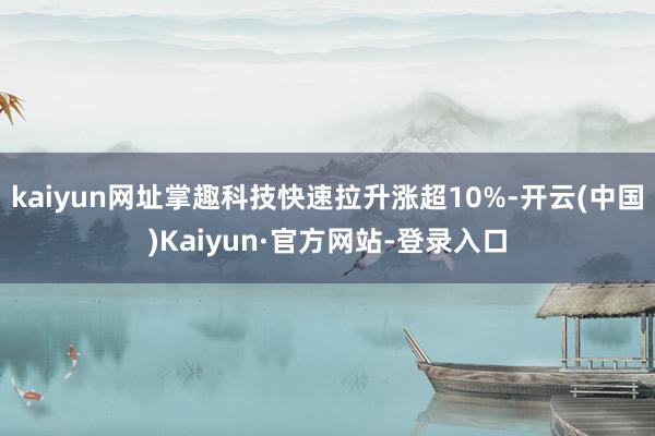 kaiyun网址掌趣科技快速拉升涨超10%-开云(中国)Kaiyun·官方网站-登录入口