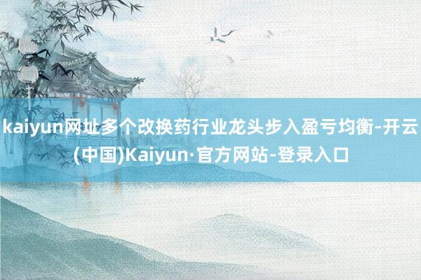 kaiyun网址多个改换药行业龙头步入盈亏均衡-开云(中国)Kaiyun·官方网站-登录入口