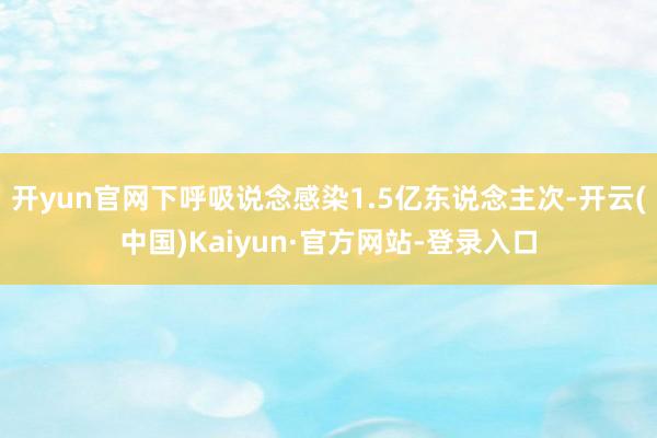 开yun官网下呼吸说念感染1.5亿东说念主次-开云(中国)Kaiyun·官方网站-登录入口