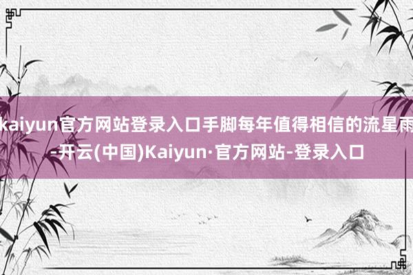 kaiyun官方网站登录入口手脚每年值得相信的流星雨-开云(中国)Kaiyun·官方网站-登录入口