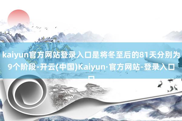 kaiyun官方网站登录入口是将冬至后的81天分别为9个阶段-开云(中国)Kaiyun·官方网站-登录入口