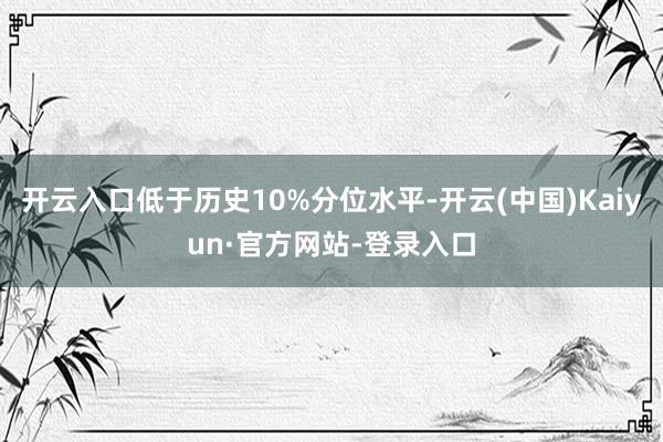 开云入口低于历史10%分位水平-开云(中国)Kaiyun·官方网站-登录入口