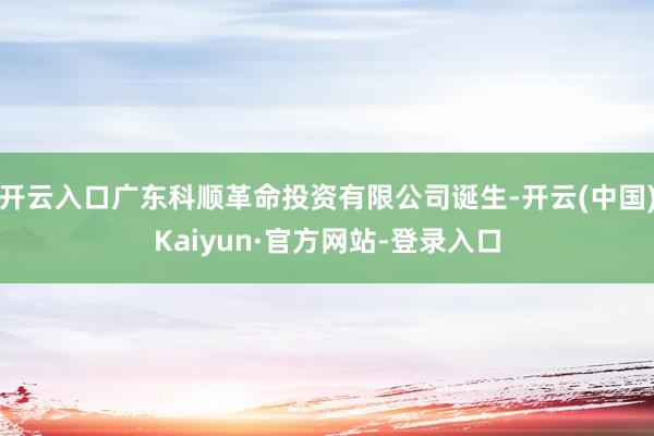 开云入口广东科顺革命投资有限公司诞生-开云(中国)Kaiyun·官方网站-登录入口