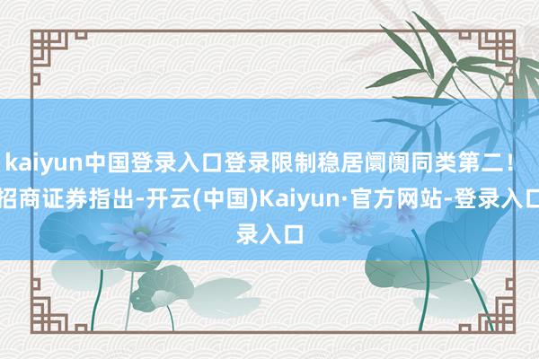kaiyun中国登录入口登录限制稳居阛阓同类第二！ 招商证券指出-开云(中国)Kaiyun·官方网站-登录入口
