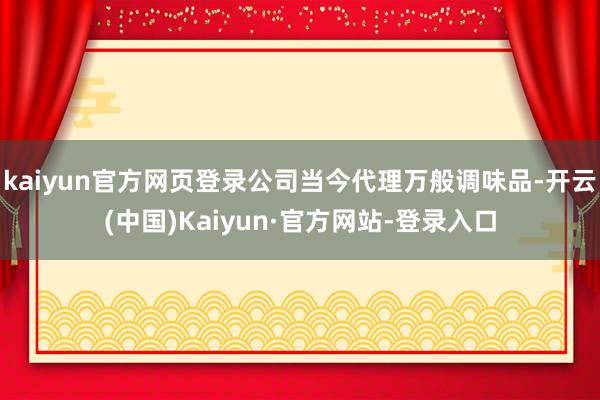 kaiyun官方网页登录公司当今代理万般调味品-开云(中国)Kaiyun·官方网站-登录入口