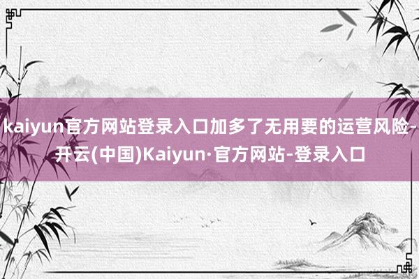 kaiyun官方网站登录入口加多了无用要的运营风险-开云(中国)Kaiyun·官方网站-登录入口