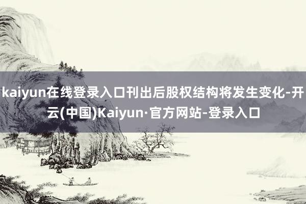 kaiyun在线登录入口刊出后股权结构将发生变化-开云(中国)Kaiyun·官方网站-登录入口