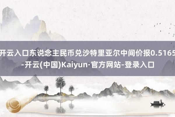 开云入口东说念主民币兑沙特里亚尔中间价报0.5165-开云(中国)Kaiyun·官方网站-登录入口