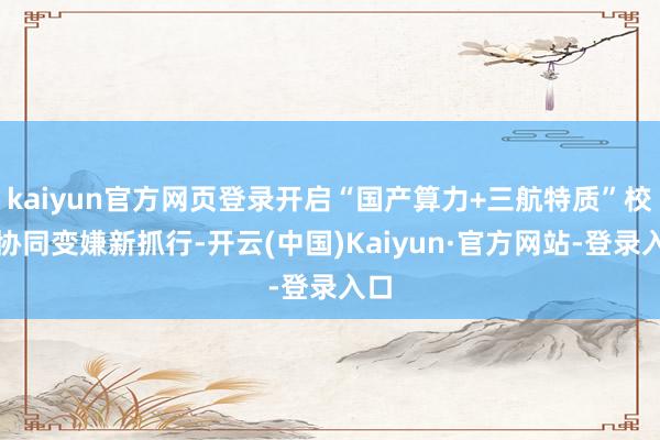 kaiyun官方网页登录开启“国产算力+三航特质”校企协同变嫌新抓行-开云(中国)Kaiyun·官方网站-登录入口