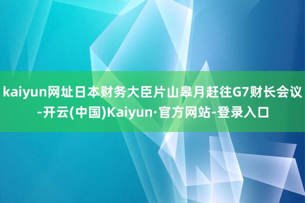 kaiyun网址日本财务大臣片山皋月赶往G7财长会议-开云(中国)Kaiyun·官方网站-登录入口