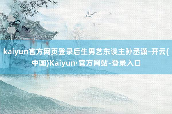 kaiyun官方网页登录后生男艺东谈主孙丞潇-开云(中国)Kaiyun·官方网站-登录入口