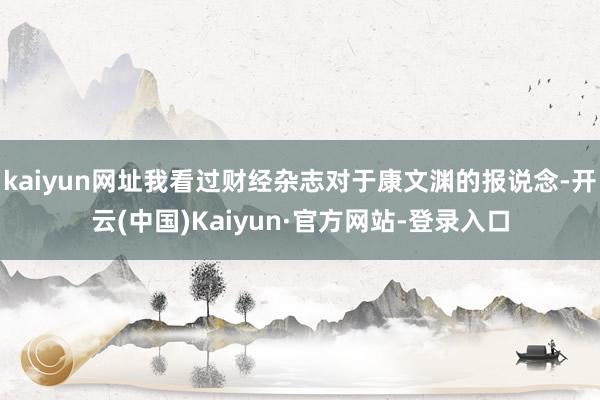 kaiyun网址我看过财经杂志对于康文渊的报说念-开云(中国)Kaiyun·官方网站-登录入口