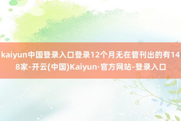 kaiyun中国登录入口登录12个月无在管刊出的有148家-开云(中国)Kaiyun·官方网站-登录入口