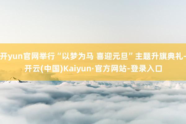 开yun官网举行“以梦为马 喜迎元旦”主题升旗典礼-开云(中国)Kaiyun·官方网站-登录入口