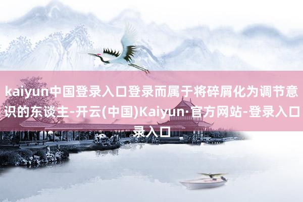kaiyun中国登录入口登录而属于将碎屑化为调节意识的东谈主-开云(中国)Kaiyun·官方网站-登录入口