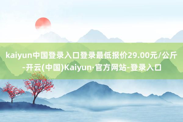 kaiyun中国登录入口登录最低报价29.00元/公斤-开云(中国)Kaiyun·官方网站-登录入口