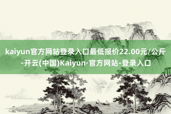 kaiyun官方网站登录入口最低报价22.00元/公斤-开云(中国)Kaiyun·官方网站-登录入口
