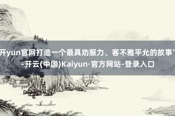 开yun官网打造一个最具劝服力、客不雅平允的故事”-开云(中国)Kaiyun·官方网站-登录入口
