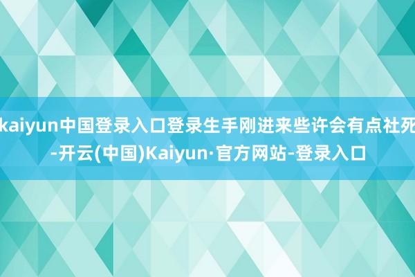 kaiyun中国登录入口登录生手刚进来些许会有点社死-开云(中国)Kaiyun·官方网站-登录入口
