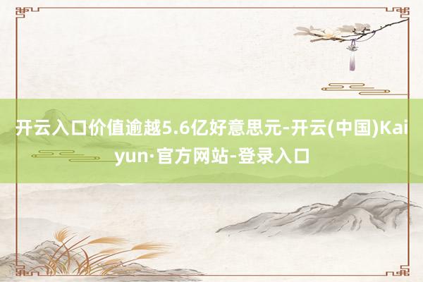 开云入口价值逾越5.6亿好意思元-开云(中国)Kaiyun·官方网站-登录入口