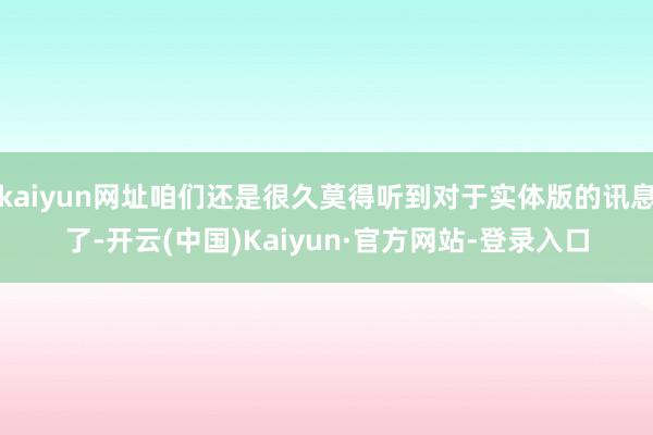 kaiyun网址咱们还是很久莫得听到对于实体版的讯息了-开云(中国)Kaiyun·官方网站-登录入口