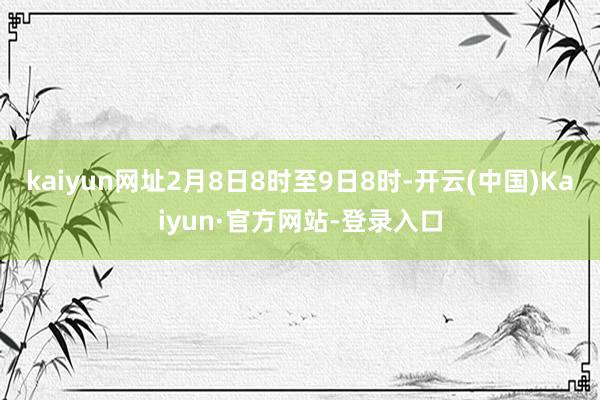 kaiyun网址2月8日8时至9日8时-开云(中国)Kaiyun·官方网站-登录入口