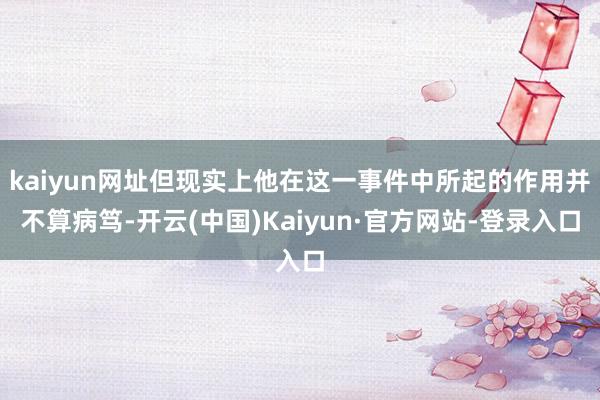 kaiyun网址但现实上他在这一事件中所起的作用并不算病笃-开云(中国)Kaiyun·官方网站-登录入口