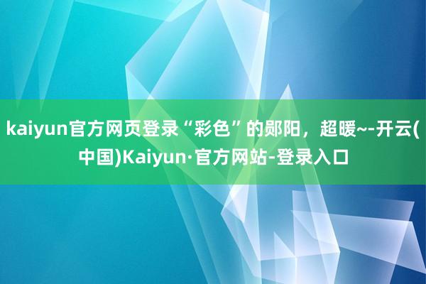 kaiyun官方网页登录“彩色”的郧阳，超暖~-开云(中国)Kaiyun·官方网站-登录入口