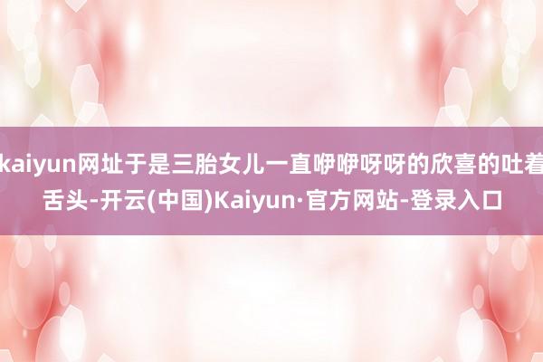 kaiyun网址于是三胎女儿一直咿咿呀呀的欣喜的吐着舌头-开云(中国)Kaiyun·官方网站-登录入口