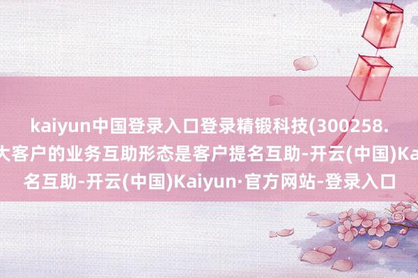 kaiyun中国登录入口登录精锻科技(300258.SZ)：现阶段与北好意思大客户的业务互助形态是客户提名互助-开云(中国)Kaiyun·官方网站-登录入口