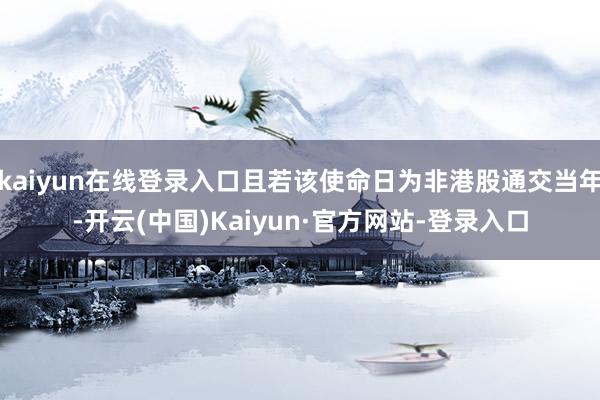 kaiyun在线登录入口且若该使命日为非港股通交当年-开云(中国)Kaiyun·官方网站-登录入口